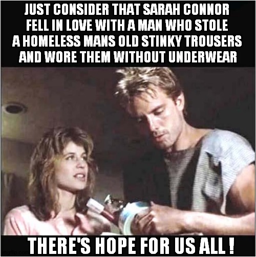 She Has Low Standards ! | JUST CONSIDER THAT SARAH CONNOR 
FELL IN LOVE WITH A MAN WHO STOLE 
A HOMELESS MANS OLD STINKY TROUSERS 
AND WORE THEM WITHOUT UNDERWEAR; THERE'S HOPE FOR US ALL ! | image tagged in sarah connor,low standards,hope,dark humour | made w/ Imgflip meme maker