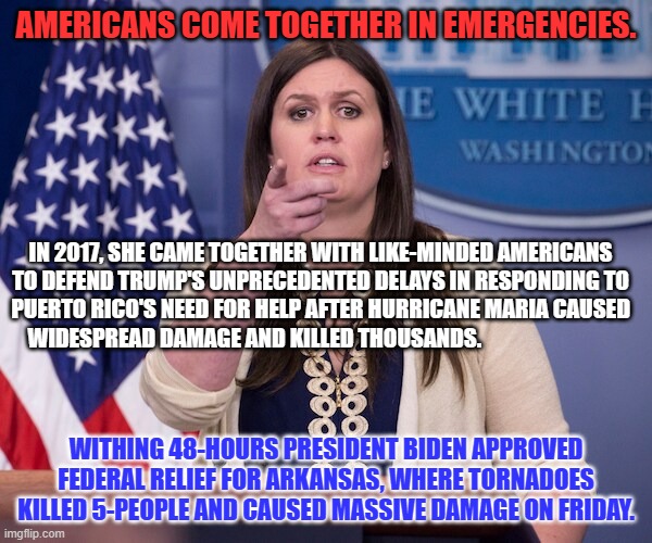 Joe doesn't need excuses.  He does what his fellow Americans need, instead. | AMERICANS COME TOGETHER IN EMERGENCIES. IN 2017, SHE CAME TOGETHER WITH LIKE-MINDED AMERICANS TO DEFEND TRUMP'S UNPRECEDENTED DELAYS IN RESPONDING TO PUERTO RICO'S NEED FOR HELP AFTER HURRICANE MARIA CAUSED WIDESPREAD DAMAGE AND KILLED THOUSANDS. WITHING 48-HOURS PRESIDENT BIDEN APPROVED FEDERAL RELIEF FOR ARKANSAS, WHERE TORNADOES KILLED 5-PEOPLE AND CAUSED MASSIVE DAMAGE ON FRIDAY. | image tagged in politics | made w/ Imgflip meme maker