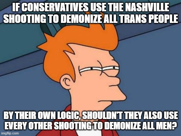 There is no logic to conservatives' search for excuses to justify their hatred of trans people (and other minorities). | IF CONSERVATIVES USE THE NASHVILLE SHOOTING TO DEMONIZE ALL TRANS PEOPLE; BY THEIR OWN LOGIC, SHOULDN'T THEY ALSO USE
EVERY OTHER SHOOTING TO DEMONIZE ALL MEN? | image tagged in memes,futurama fry,conservative logic,school shooting,double standard,conservative hypocrisy | made w/ Imgflip meme maker