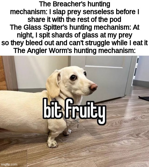 Context: it smells like fruit to lure in prey | The Breacher's hunting mechanism: I slap prey senseless before I share it with the rest of the pod
The Glass Spitter's hunting mechanism: At night, I spit shards of glass at my prey so they bleed out and can't struggle while I eat it
The Angler Worm's hunting mechanism: | made w/ Imgflip meme maker