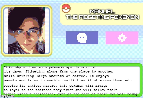 Custom pokedex entry | MANUEL
 THE FIDGETING POKEMON; This shy and nervous pokemon spends most of its days, fidgeting alone from one place to another while drinking large amounts of coffee. It enjoys sweets and tries to avoids conflict as it stresses them out. Despite its anxious nature, this pokemon will always be loyal to the trainers they trust and will follow their orders without hesitation, even at the cost of their own well-being | image tagged in custom pokedex entry | made w/ Imgflip meme maker