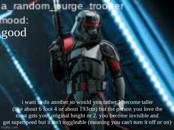 i wanted do trade-offs this time so think about | good; i want to do another so would you rather 1.become taller (like about 6 foot 4 or about 193cm) but the person you love the most gets your original height or 2. you become invisible and get superspeed but it isn't toggleable (meaning you can't turn it off or on) | image tagged in a_random_purge_trooper temp | made w/ Imgflip meme maker