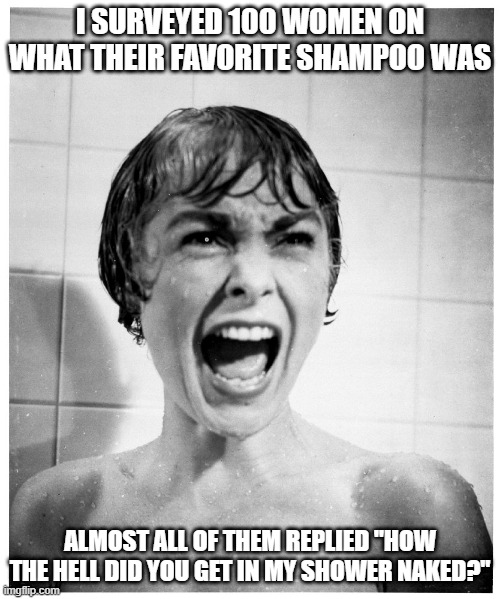 Pervert | I SURVEYED 100 WOMEN ON WHAT THEIR FAVORITE SHAMPOO WAS; ALMOST ALL OF THEM REPLIED "HOW THE HELL DID YOU GET IN MY SHOWER NAKED?" | image tagged in psycho shower | made w/ Imgflip meme maker