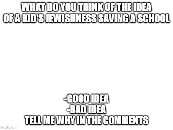 WHAT DO YOU THINK OF THE IDEA OF A KID'S JEWISHNESS SAVING A SCHOOL; -GOOD IDEA
-BAD IDEA

TELL ME WHY IN THE COMMENTS | made w/ Imgflip meme maker