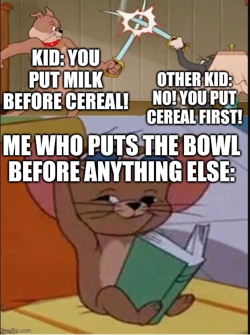 Does anyone ever know that the bowl comes first? | KID: YOU PUT MILK BEFORE CEREAL! OTHER KID: NO! YOU PUT CEREAL FIRST! ME WHO PUTS THE BOWL BEFORE ANYTHING ELSE: | image tagged in tom and spike fighting | made w/ Imgflip meme maker