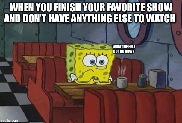 Sooo true ngl | WHEN YOU FINISH YOUR FAVORITE SHOW AND DON’T HAVE ANYTHING ELSE TO WATCH; WHAT THE HELL DO I DO NOW? | image tagged in spongebob coffee | made w/ Imgflip meme maker