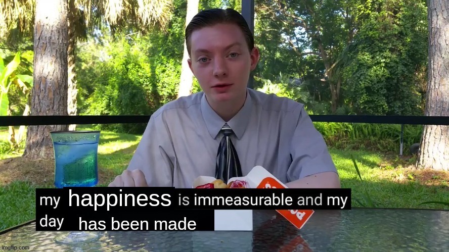 My happiness is immeasurable and my day has been made | image tagged in my happiness is immeasurable and my day has been made | made w/ Imgflip meme maker