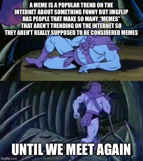 Yes | A MEME IS A POPULAR TREND ON THE INTERNET ABOUT SOMETHING FUNNY BUT IMGFLIP HAS PEOPLE THAT MAKE SO MANY “MEMES” THAT AREN’T TRENDING ON THE INTERNET SO THEY AREN’T REALLY SUPPOSED TO BE CONSIDERED MEMES; UNTIL WE MEET AGAIN | image tagged in skeletor disturbing facts | made w/ Imgflip meme maker