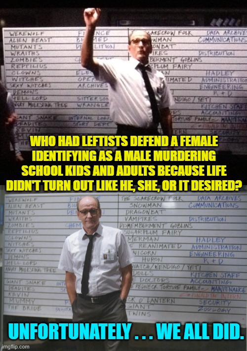 Sadly none of us are taken by surprise.  It's what we've come to EXPECT from the Left. | WHO HAD LEFTISTS DEFEND A FEMALE IDENTIFYING AS A MALE MURDERING SCHOOL KIDS AND ADULTS BECAUSE LIFE DIDN'T TURN OUT LIKE HE, SHE, OR IT DESIRED? UNFORTUNATELY . . . WE ALL DID. | image tagged in who had x for y | made w/ Imgflip meme maker