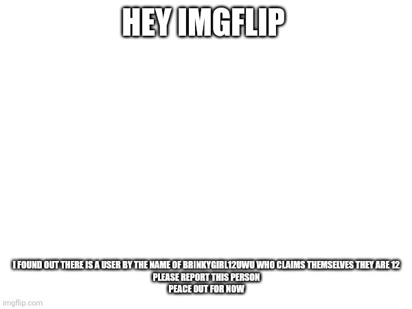 HEY IMGFLIP; I FOUND OUT THERE IS A USER BY THE NAME OF BRINKYGIRL12UWU WHO CLAIMS THEMSELVES THEY ARE 12
PLEASE REPORT THIS PERSON
PEACE OUT FOR NOW | image tagged in blank white template | made w/ Imgflip meme maker