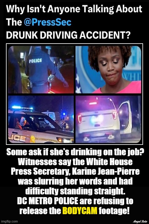 white house press secretary, kjp has dui accident | Some ask if she's drinking on the job?
Witnesses say the White House
Press Secretary, Karine Jean-Pierre
was slurring her words and had
difficulty standing straight.
DC METRO POLICE are refusing to
release the                        footage! BODYCAM; Angel Soto | image tagged in white house,press secretary,karine jean-pierre,dui,dc metro police,witnesses | made w/ Imgflip meme maker