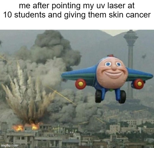 Plane flying from explosions | me after pointing my uv laser at 10 students and giving them skin cancer | image tagged in plane flying from explosions | made w/ Imgflip meme maker