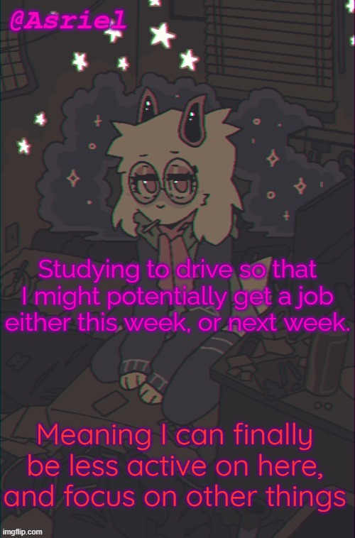 fun | Studying to drive so that I might potentially get a job either this week, or next week. Meaning I can finally be less active on here, and focus on other things | image tagged in another asriel temp | made w/ Imgflip meme maker