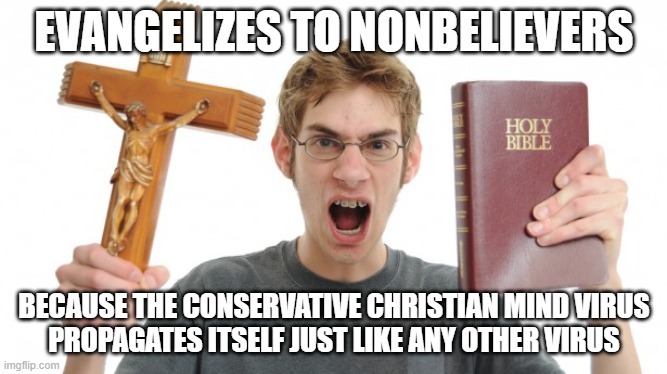 And he hypocritically feels entitled to try to change others' beliefs, but isn't willing to question his own. | EVANGELIZES TO NONBELIEVERS; BECAUSE THE CONSERVATIVE CHRISTIAN MIND VIRUS
PROPAGATES ITSELF JUST LIKE ANY OTHER VIRUS | image tagged in angry christian,evangelicals,conservative logic,conservative hypocrisy,double standard,indoctrination | made w/ Imgflip meme maker