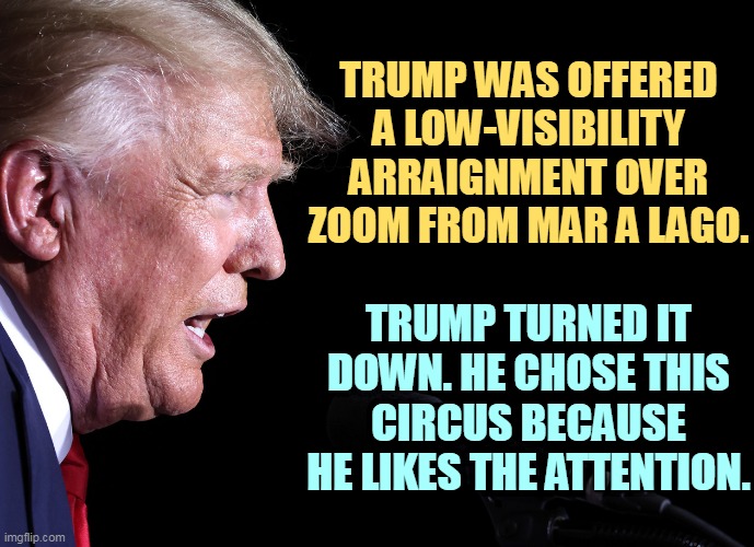 TRUMP WAS OFFERED A LOW-VISIBILITY ARRAIGNMENT OVER ZOOM FROM MAR A LAGO. TRUMP TURNED IT DOWN. HE CHOSE THIS CIRCUS BECAUSE HE LIKES THE ATTENTION. | image tagged in trump,circus,clown | made w/ Imgflip meme maker