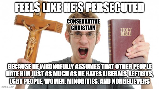 Everyone hates the people they fear are a threat to the people they love. And some project their own hatefulness onto others. | FEELS LIKE HE'S PERSECUTED; CONSERVATIVE
CHRISTIAN; BECAUSE HE WRONGFULLY ASSUMES THAT OTHER PEOPLE
HATE HIM JUST AS MUCH AS HE HATES LIBERALS, LEFTISTS,
LGBT PEOPLE, WOMEN, MINORITIES, AND NONBELIEVERS | image tagged in angry christian,hate,conservative logic,evangelicals,conservative hypocrisy,fear | made w/ Imgflip meme maker