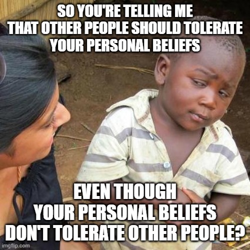 People are not their beliefs. And people deserve tolerance. Intolerant beliefs do not. | SO YOU'RE TELLING ME
THAT OTHER PEOPLE SHOULD TOLERATE
YOUR PERSONAL BELIEFS; EVEN THOUGH
YOUR PERSONAL BELIEFS
DON'T TOLERATE OTHER PEOPLE? | image tagged in memes,third world skeptical kid,tolerance,intolerance,paradox,beliefs | made w/ Imgflip meme maker