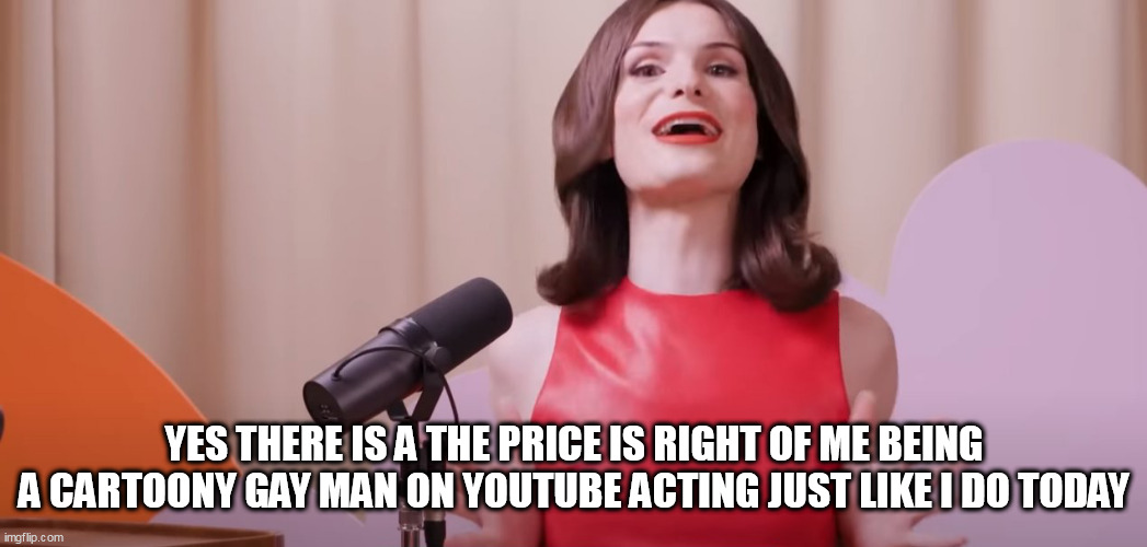 Dylan Mulvaney | YES THERE IS A THE PRICE IS RIGHT OF ME BEING A CARTOONY GAY MAN ON YOUTUBE ACTING JUST LIKE I DO TODAY | image tagged in dylan mulvaney | made w/ Imgflip meme maker