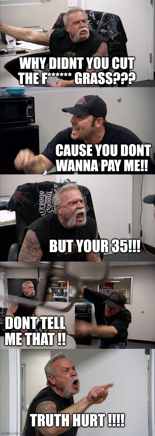 American Chopper Argument Meme | WHY DIDNT YOU CUT THE F****** GRASS??? CAUSE YOU DONT WANNA PAY ME!! BUT YOUR 35!!! DONT TELL ME THAT !! TRUTH HURT !!!! | image tagged in memes,american chopper argument | made w/ Imgflip meme maker