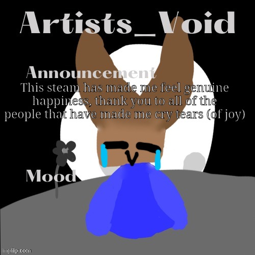 You all made me feel like this, and I felt like I needed to share it | This steam has made me feel genuine happiness, thank you to all of the people that have made me cry tears (of joy) | image tagged in artists_void announcement temp | made w/ Imgflip meme maker