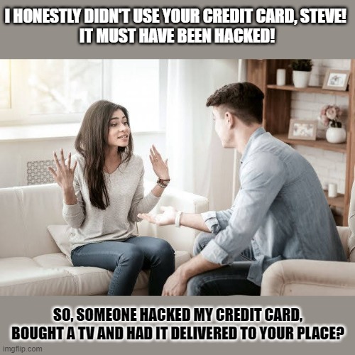 When you lie, at least put some effort into it. | I HONESTLY DIDN'T USE YOUR CREDIT CARD, STEVE! 
IT MUST HAVE BEEN HACKED! SO, SOMEONE HACKED MY CREDIT CARD, BOUGHT A TV AND HAD IT DELIVERED TO YOUR PLACE? | image tagged in lies,insult,stealing,think about it,lying | made w/ Imgflip meme maker