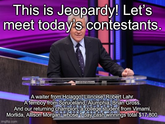 Alex Trebek Jeopardy | This is Jeopardy! Let’s meet today’s contestants. A waiter from Hciaggo, Lilinoise, Robert Lahr.
A femboy from Spruceland, Alumphia, Brian Gross.
And our returning champion, a college student from Vimami, Morlida, Allison Morgan, whose 1 day cash winnings total $17,800. | image tagged in alex trebek jeopardy | made w/ Imgflip meme maker