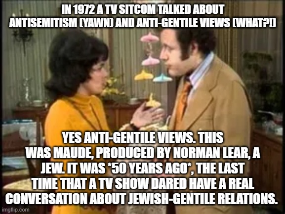 IN 1972 A TV SITCOM TALKED ABOUT ANTISEMITISM (YAWN) AND ANTI-GENTILE VIEWS (WHAT?!); YES ANTI-GENTILE VIEWS. THIS WAS MAUDE, PRODUCED BY NORMAN LEAR, A JEW. IT WAS *50 YEARS AGO*, THE LAST TIME THAT A TV SHOW DARED HAVE A REAL CONVERSATION ABOUT JEWISH-GENTILE RELATIONS. | image tagged in memes | made w/ Imgflip meme maker