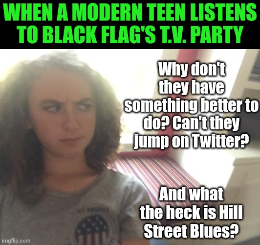 Suspicous Teen Girl | WHEN A MODERN TEEN LISTENS TO BLACK FLAG'S T.V. PARTY; Why don't they have something better to do? Can't they jump on Twitter? And what the heck is Hill Street Blues? | image tagged in suspicous teen girl | made w/ Imgflip meme maker