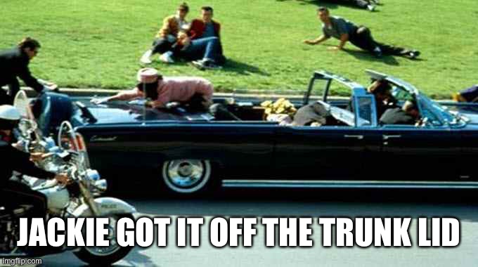 JFK Kennedy assassination Zapruder film | JACKIE GOT IT OFF THE TRUNK LID | image tagged in jfk kennedy assassination zapruder film | made w/ Imgflip meme maker