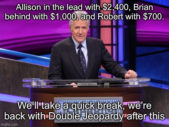 Alex Trebek Jeopardy | Allison in the lead with $2,400, Brian behind with $1,000, and Robert with $700. We’ll take a quick break, we’re back with Double Jeopardy after this | image tagged in alex trebek jeopardy | made w/ Imgflip meme maker