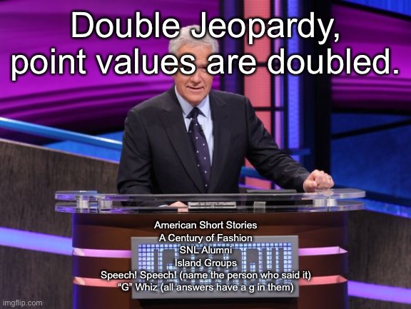 Alex Trebek Jeopardy | Double Jeopardy, point values are doubled. American Short Stories
A Century of Fashion
SNL Alumni
Island Groups
Speech! Speech! (name the person who said it)
“G” Whiz (all answers have a g in them) | image tagged in alex trebek jeopardy | made w/ Imgflip meme maker