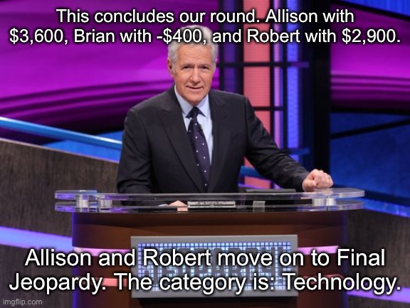 Alex Trebek Jeopardy | This concludes our round. Allison with $3,600, Brian with -$400, and Robert with $2,900. Allison and Robert move on to Final Jeopardy. The category is: Technology. | image tagged in alex trebek jeopardy | made w/ Imgflip meme maker