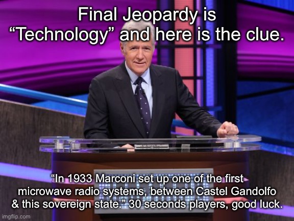 Alex Trebek Jeopardy | Final Jeopardy is “Technology” and here is the clue. “In 1933 Marconi set up one of the first microwave radio systems, between Castel Gandolfo & this sovereign state.” 30 seconds players, good luck. | image tagged in alex trebek jeopardy | made w/ Imgflip meme maker