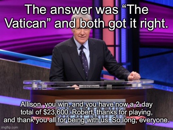 Alex Trebek Jeopardy | The answer was “The Vatican” and both got it right. Allison, you win, and you have now a 2 day total of $23,600. Robert, thanks for playing, and thank you all for being with us. So long, everyone. | image tagged in alex trebek jeopardy | made w/ Imgflip meme maker