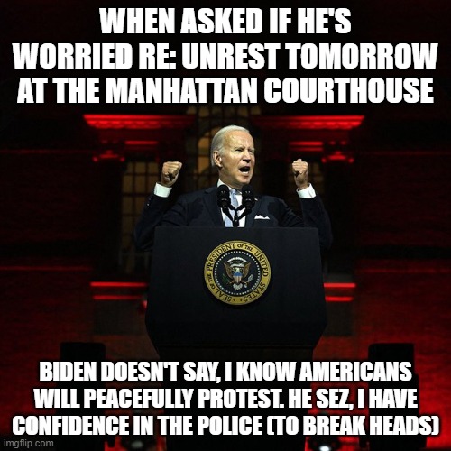 Biden Red Address | WHEN ASKED IF HE'S WORRIED RE: UNREST TOMORROW AT THE MANHATTAN COURTHOUSE; BIDEN DOESN'T SAY, I KNOW AMERICANS WILL PEACEFULLY PROTEST. HE SEZ, I HAVE CONFIDENCE IN THE POLICE (TO BREAK HEADS) | image tagged in biden red address | made w/ Imgflip meme maker
