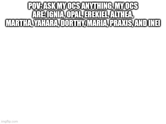 Blank White Template | POV: ASK MY OCS ANYTHING. MY OCS ARE: IGNIA, OPAL, EREKIEL, ALTHEA, MARTHA, YAHARA, DORTHY, MARIA, PRAXIS, AND INEI | image tagged in blank white template | made w/ Imgflip meme maker