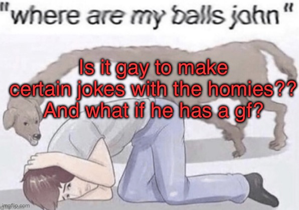 People are starting to think I’m actually gay | Is it gay to make certain jokes with the homies?? And what if he has a gf? | image tagged in where are my balls | made w/ Imgflip meme maker