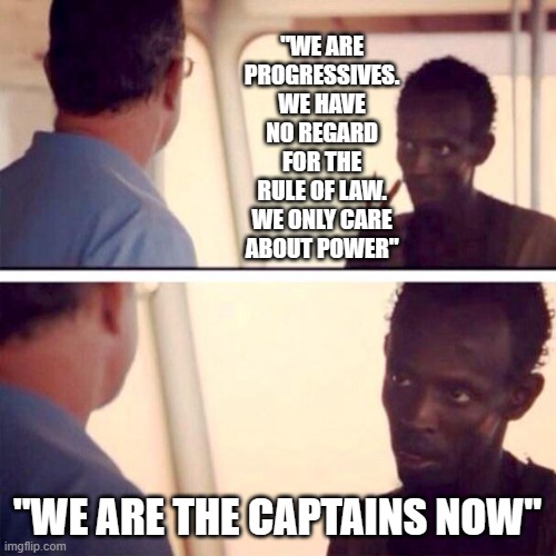 Captain Phillips - I'm The Captain Now | "WE ARE PROGRESSIVES. WE HAVE NO REGARD FOR THE RULE OF LAW. WE ONLY CARE ABOUT POWER"; "WE ARE THE CAPTAINS NOW" | image tagged in memes,captain phillips - i'm the captain now | made w/ Imgflip meme maker