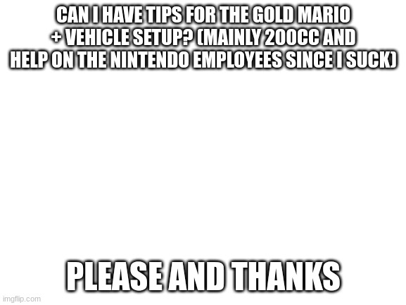 Please help me | CAN I HAVE TIPS FOR THE GOLD MARIO + VEHICLE SETUP? (MAINLY 200CC AND HELP ON THE NINTENDO EMPLOYEES SINCE I SUCK); PLEASE AND THANKS | image tagged in blank white template | made w/ Imgflip meme maker