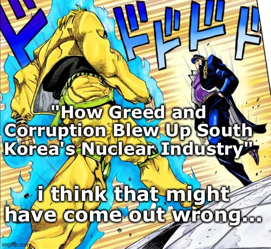 https://www.technologyreview.com/2019/04/22/136020/how-greed-and-corruption-blew-up-south-koreas-nuclear-industry/amp/ | "How Greed and Corruption Blew Up South Korea's Nuclear Industry"; i think that might have come out wrong... | image tagged in nyeaa | made w/ Imgflip meme maker