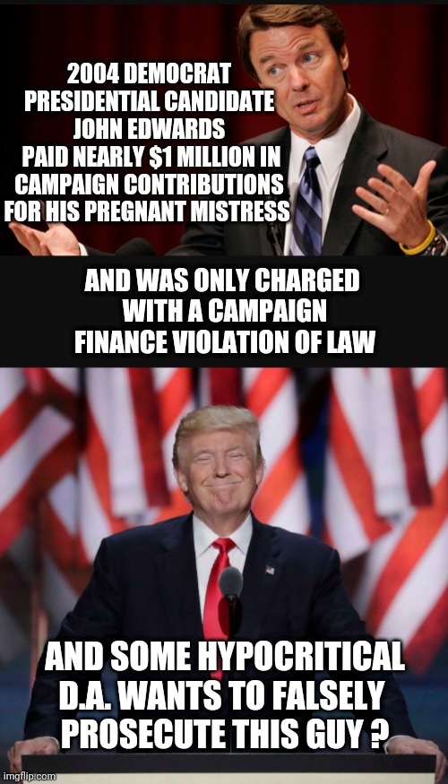 Different Laws for Dems | 2004 DEMOCRAT PRESIDENTIAL CANDIDATE JOHN EDWARDS
 PAID NEARLY $1 MILLION IN CAMPAIGN CONTRIBUTIONS FOR HIS PREGNANT MISTRESS; AND WAS ONLY CHARGED 
WITH A CAMPAIGN FINANCE VIOLATION OF LAW; AND SOME HYPOCRITICAL D.A. WANTS TO FALSELY 
PROSECUTE THIS GUY ? | image tagged in liberals,leftists,bragg,da,trump,democrats | made w/ Imgflip meme maker