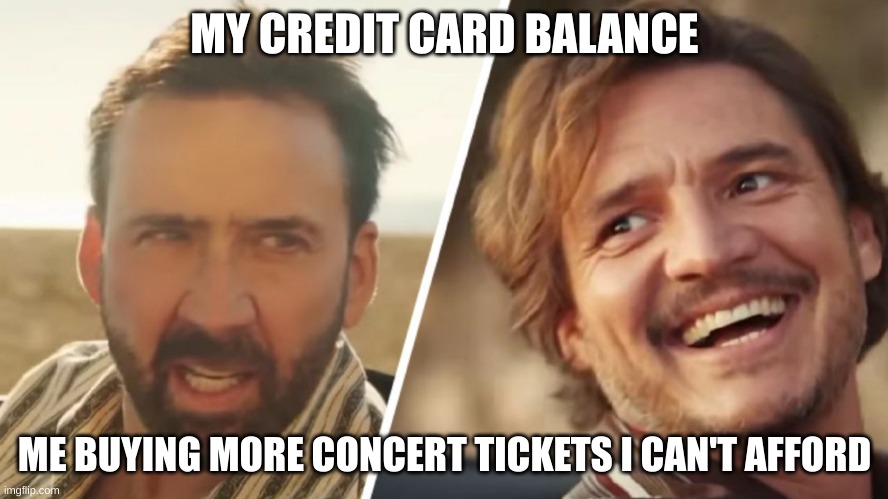 Nick Cage and Pedro pascal | MY CREDIT CARD BALANCE; ME BUYING MORE CONCERT TICKETS I CAN'T AFFORD | image tagged in nick cage and pedro pascal | made w/ Imgflip meme maker