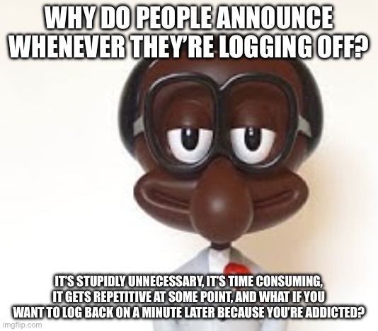 Real question | WHY DO PEOPLE ANNOUNCE WHENEVER THEY’RE LOGGING OFF? IT’S STUPIDLY UNNECESSARY, IT’S TIME CONSUMING, IT GETS REPETITIVE AT SOME POINT, AND WHAT IF YOU WANT TO LOG BACK ON A MINUTE LATER BECAUSE YOU’RE ADDICTED? | image tagged in brian | made w/ Imgflip meme maker