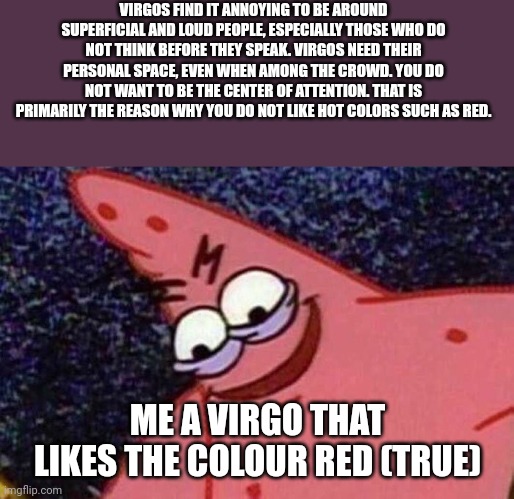 F**k zodiac signs | VIRGOS FIND IT ANNOYING TO BE AROUND SUPERFICIAL AND LOUD PEOPLE, ESPECIALLY THOSE WHO DO NOT THINK BEFORE THEY SPEAK. VIRGOS NEED THEIR PERSONAL SPACE, EVEN WHEN AMONG THE CROWD. YOU DO NOT WANT TO BE THE CENTER OF ATTENTION. THAT IS PRIMARILY THE REASON WHY YOU DO NOT LIKE HOT COLORS SUCH AS RED. ME A VIRGO THAT LIKES THE COLOUR RED (TRUE) | image tagged in evil patrick | made w/ Imgflip meme maker