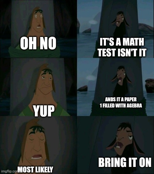 Admit it your thr llama | OH NO; IT'S A MATH TEST ISN'T IT; ANDS IT A PAPER 1 FILLED WITH AGEBRA; YUP; BRING IT ON; MOST LIKELY | image tagged in emperor's new groove waterfall | made w/ Imgflip meme maker