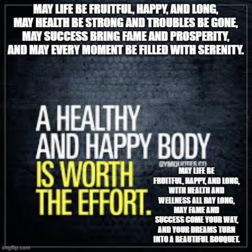 MAY LIFE BE FRUITFUL, HAPPY, AND LONG,
MAY HEALTH BE STRONG AND TROUBLES BE GONE,
MAY SUCCESS BRING FAME AND PROSPERITY,
AND MAY EVERY MOMENT BE FILLED WITH SERENITY. MAY LIFE BE FRUITFUL, HAPPY, AND LONG,
WITH HEALTH AND WELLNESS ALL DAY LONG,
MAY FAME AND SUCCESS COME YOUR WAY,
AND YOUR DREAMS TURN INTO A BEAUTIFUL BOUQUET. | made w/ Imgflip meme maker