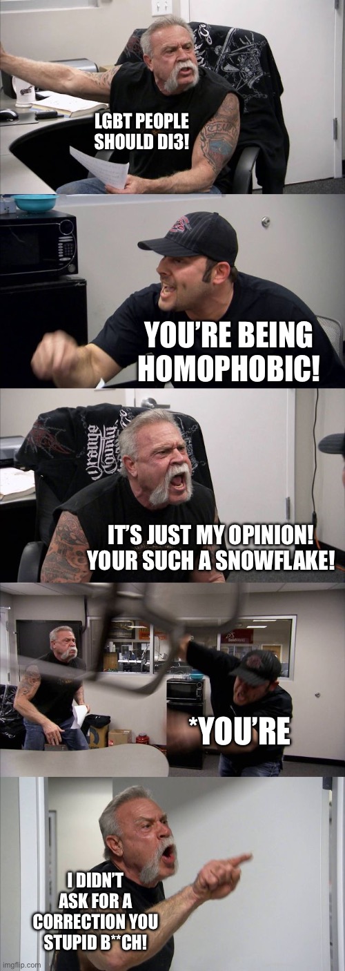 Arguing with homophobes online be like… | LGBT PEOPLE SHOULD DI3! YOU’RE BEING HOMOPHOBIC! IT’S JUST MY OPINION! YOUR SUCH A SNOWFLAKE! *YOU’RE; I DIDN’T ASK FOR A CORRECTION YOU STUPID B**CH! | image tagged in memes,american chopper argument | made w/ Imgflip meme maker