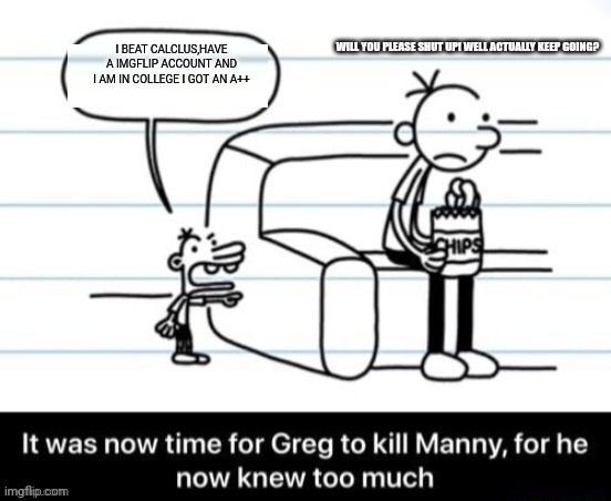 It was now time for Greg to kill manny, for he now knew too much | WILL YOU PLEASE SHUT UP! WELL ACTUALLY KEEP GOING? I BEAT CALCLUS,HAVE A IMGFLIP ACCOUNT AND I AM IN COLLEGE I GOT AN A++ | image tagged in it was now time for greg to kill manny for he now knew too much | made w/ Imgflip meme maker