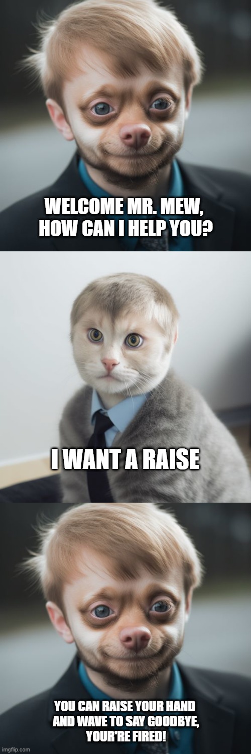 dog cat business | WELCOME MR. MEW, 
HOW CAN I HELP YOU? I WANT A RAISE; YOU CAN RAISE YOUR HAND 
AND WAVE TO SAY GOODBYE,
YOUR'RE FIRED! | image tagged in dog,cat,business | made w/ Imgflip meme maker