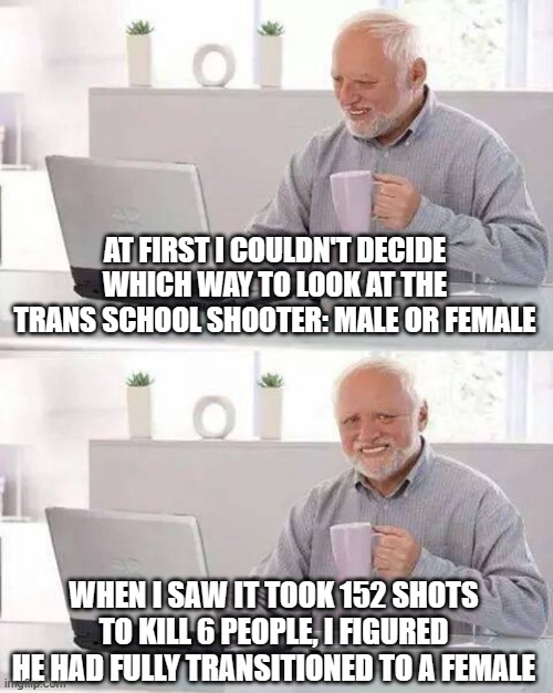 Hide the Pain Harold Meme | AT FIRST I COULDN'T DECIDE WHICH WAY TO LOOK AT THE TRANS SCHOOL SHOOTER: MALE OR FEMALE; WHEN I SAW IT TOOK 152 SHOTS TO KILL 6 PEOPLE, I FIGURED HE HAD FULLY TRANSITIONED TO A FEMALE | image tagged in memes,hide the pain harold | made w/ Imgflip meme maker